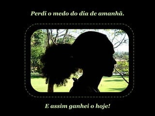 Perdi o medo do dia de amanhã. E assim ganhei o hoje! 