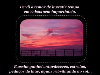 Perdi o temor de investir tempo  em coisas sem importância. E assim ganhei entardeceres, estrelas, pedaços de luar, águas rebrilhando ao sol... 