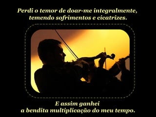 Perdi o temor de doar-me integralmente,  temendo sofrimentos e cicatrizes. E assim ganhei  a bendita multiplicação do meu tempo. 