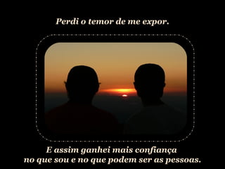 Perdi o temor de me expor. E assim ganhei mais confiança  no que sou e no que podem ser as pessoas. 
