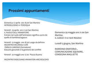 Domenica 17 aprile ore 18.00 San Martino
INTRODUZIONE A PERDIQUA
Venerdì 29 aprile ore 21.00 San Martino
IL RUOLO DELL'ANIMATORE
Entrare nel ruolo dell’animatore significa uscire da
quello di bambino/ragazzo
Venerdì 13 maggio ore 18.30 Luogo da definire
INCONTRO DECANALE CON
ENRICO CAROSIO (formatore)
Educare giocando e la gestione dei conflitti
Venerdì 2o maggio ore 17.00 Piazza Duomo
INCONTRO DIOCESANO ANIMATORI-ARCIVESCOVO
Prossimi appuntamenti
Domenica 29 maggio ore 21.00 San
Martino
IL GIOCO E LE SUE REGOLE
Lunedì 5 giugno, San Martino
RIORDINO ORATORIO ,
COMUNICAZIONE SQUADRE,
CONSEGNA MAGLIETTE
 