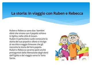 La storia: in viaggio con Ruben e Rebecca
Ruben e Rebecca sono due bambini
ebrei che vivono con il popolo schiavo
in Egitto, nella città di Gosen.
Ruben in particolare vuole conoscere la
storia del suo popolo e allora si rivolge
al vecchio e saggio Simeone che gli
racconta la storia del loro popolo.
Ruben e Rebecca saranno però anche
protagonisti della liberazione degli ebrei
dall’Egitto e del viaggio verso la Terra
Santa.
 