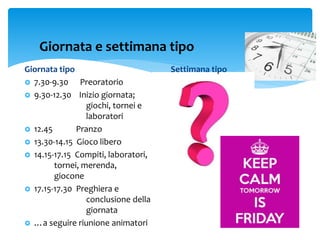 Giornata tipo
 7.30-9.30 Preoratorio
 9.30-12.30 Inizio giornata;
giochi, tornei e
laboratori
 12.45 Pranzo
 13.30-14.15 Gioco libero
 14.15-17.15 Compiti, laboratori,
tornei, merenda,
giocone
 17.15-17.30 Preghiera e
conclusione della
giornata
 …a seguire riunione animatori
Giornata e settimana tipo
Settimana tipo
 