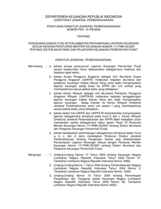 DEPARTEMEN KEUANGAN REPUBLIK INDONESIA
                 DIREKTORAT JENDERAL PERBENDAHARAAN

            PERATURAN DIREKTUR JENDERAL PERBENDAHARAAN
                        NOMOR PER- 19 /PB/2008

                                  TENTANG

PENGENAAN SANKSI ATAS KETERLAMBATAN PENYAMPAIAN LAPORAN KEUANGAN
   SESUAI DENGAN PERATURAN MENTERI KEUANGAN NOMOR 171/PMK.05/2007
 TENTANG SISTEM AKUNTANSI DAN PELAPORAN KEUANGAN PEMERINTAH PUSAT


                  DIREKTUR JENDERAL PERBENDAHARAAN,

Menimbang   : a. bahwa proses penyusunan Laporan Keuangan Pemerintah Pusat
                 secara keseluruhan harus dilaksanakan sebagaimana mestinya dan
                 disajikan tepat waktu;
              b. bahwa Kuasa Pengguna Anggaran sebagai Unit Akuntansi Kuasa
                 Pengguna Anggaran (UAKPA) melakukan kegiatan akuntansi dan
                 pelaporan keuangan tingkat Satuan Kerja serta wajib menyampaikan
                 laporan keuangan setiap bulan ke KPPN dan unit vertikal yang
                 membawahinya sesuai jadwal waktu yang ditetapkan;
              c. bahwa Kantor Wilayah sebagai Unit Akuntansi Pembantu Pengguna
                 Anggaran Wilayah (UAPPA-W) melakukan kegiatan penggabungan
                 laporan keuangan tingkat Satuan Kerja dan wajib menyampaikan
                 laporan keuangan      setiap triwulan ke Kantor Wilayah Direktorat
                 Jenderal Perbendaharaan serta unit eselon I yang membawahinya
                 sesuai jadwal waktu yang ditetapkan;
              d. bahwa dalam hal UAKPA dan UAPPA-W terlambat/lalai menyampaikan
                 laporan sebagaimana dimaksud pada huruf b dan c, Kantor Wilayah
                 Direktorat Jenderal Perbendaharaan dan KPPN diberi kewajiban untuk
                 memberikan sanksi sebagaimana diatur dalam Pasal 73 Peraturan
                 Menteri Keuangan Nomor 171/PMK.05/2007 tentang Sistem Akuntansi
                 dan Pelaporan Keuangan Pemerintah Pusat;
              e. bahwa berdasarkan pertimbangan sebagaimana dimaksud dalam huruf
                 a, b, c, dan d, perlu menetapkan Peraturan Direktur Jenderal
                 Perbendaharaan tentang Pengenaan Sanksi atas Keterlambatan
                 Penyampaian Laporan Keuangan Sesuai dengan Peraturan Menteri
                 Keuangan Nomor 171/PMK.05/2007 tentang Sistem Akuntansi dan
                 Pelaporan Keuangan Pemerintah Pusat;

Mengingat   : 1. Undang-Undang Nomor 17 Tahun 2003 tentang Keuangan Negara
                 (Lembaran Negara Republik Indonesia Tahun 2003 Nomor 47,
                 Tambahan Lembaran Negara Republik Indonesia Nomor 4286);
              2. Undang-Undang Nomor 1 Tahun 2004 tentang Perbendaharaan Negara
                 (Lembaran Negara Republik Indonesia Tahun 2004 Nomor 5,
                 Tambahan Lembaran Negara Republik Indonesia Nomor 4355);
              3. Undang-Undang Nomor 15 Tahun 2004 tentang Pemeriksaan
                 Pengelolaan dan Tanggung Jawab Keuangan Negara (Lembaran
                 Negara Republik Indonesia Tahun 2004 Nomor 66, Tambahan
                 Lembaran Negara Republik Indonesia Nomor 4400);
 