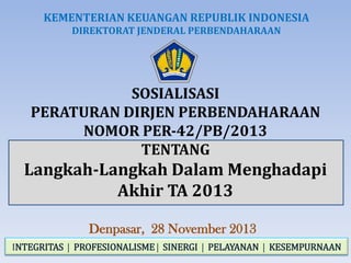 KEMENTERIAN KEUANGAN REPUBLIK INDONESIA
DIREKTORAT JENDERAL PERBENDAHARAAN

SOSIALISASI
PERATURAN DIRJEN PERBENDAHARAAN
NOMOR PER-42/PB/2013
TENTANG

Langkah-Langkah Dalam Menghadapi
Akhir TA 2013
Denpasar, 28 November 2013
INTEGRITAS  PROFESIONALISME  SINERGI  PELAYANAN  KESEMPURNAAN

 