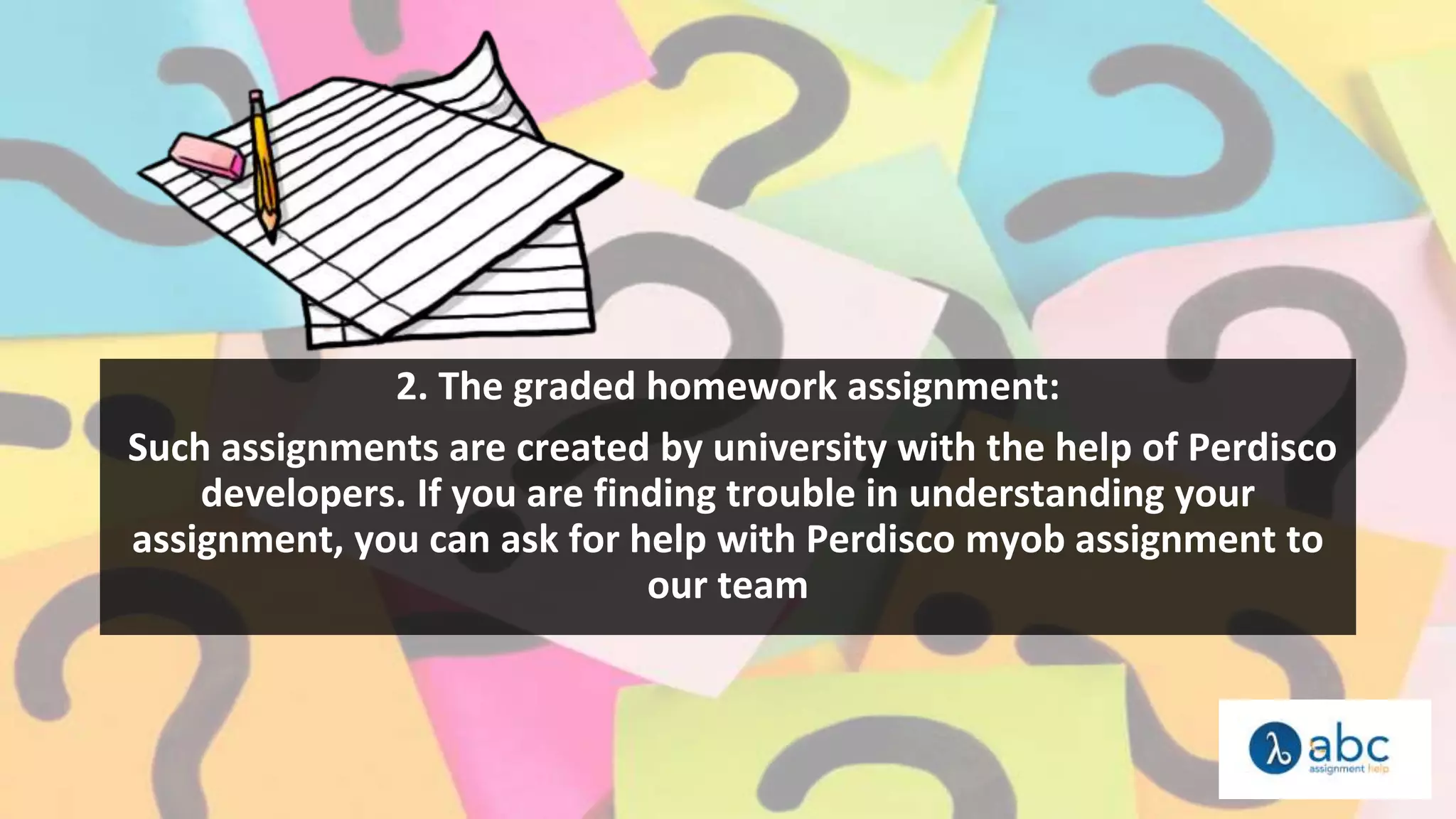 2. The graded homework assignment:
Such assignments are created by university with the help of Perdisco
developers. If you are finding trouble in understanding your
assignment, you can ask for help with Perdisco myob assignment to
our team
 