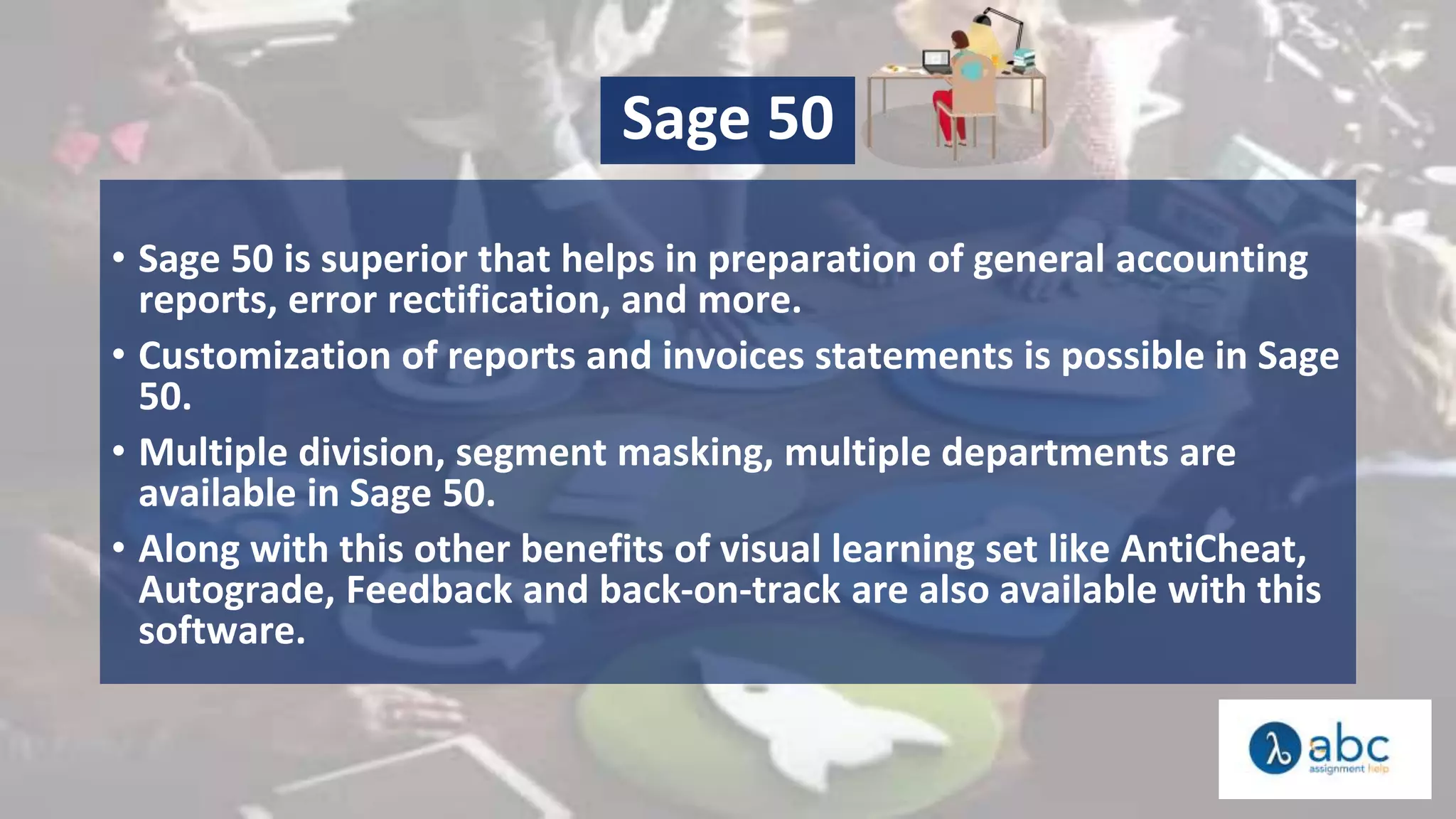 Sage 50
• Sage 50 is superior that helps in preparation of general accounting
reports, error rectification, and more.
• Customization of reports and invoices statements is possible in Sage
50.
• Multiple division, segment masking, multiple departments are
available in Sage 50.
• Along with this other benefits of visual learning set like AntiCheat,
Autograde, Feedback and back-on-track are also available with this
software.
 