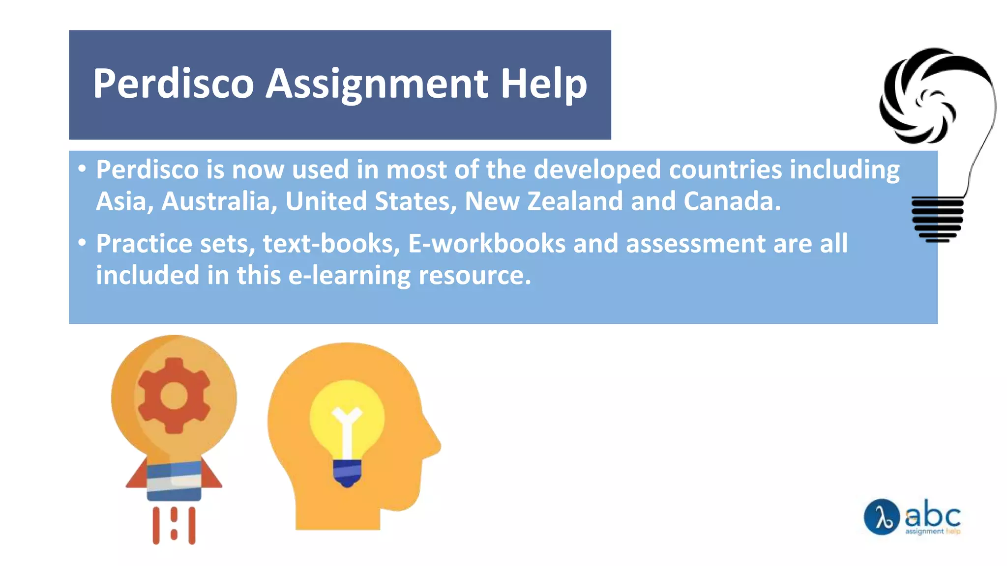 Perdisco Assignment Help
• Perdisco is now used in most of the developed countries including
Asia, Australia, United States, New Zealand and Canada.
• Practice sets, text-books, E-workbooks and assessment are all
included in this e-learning resource.
 