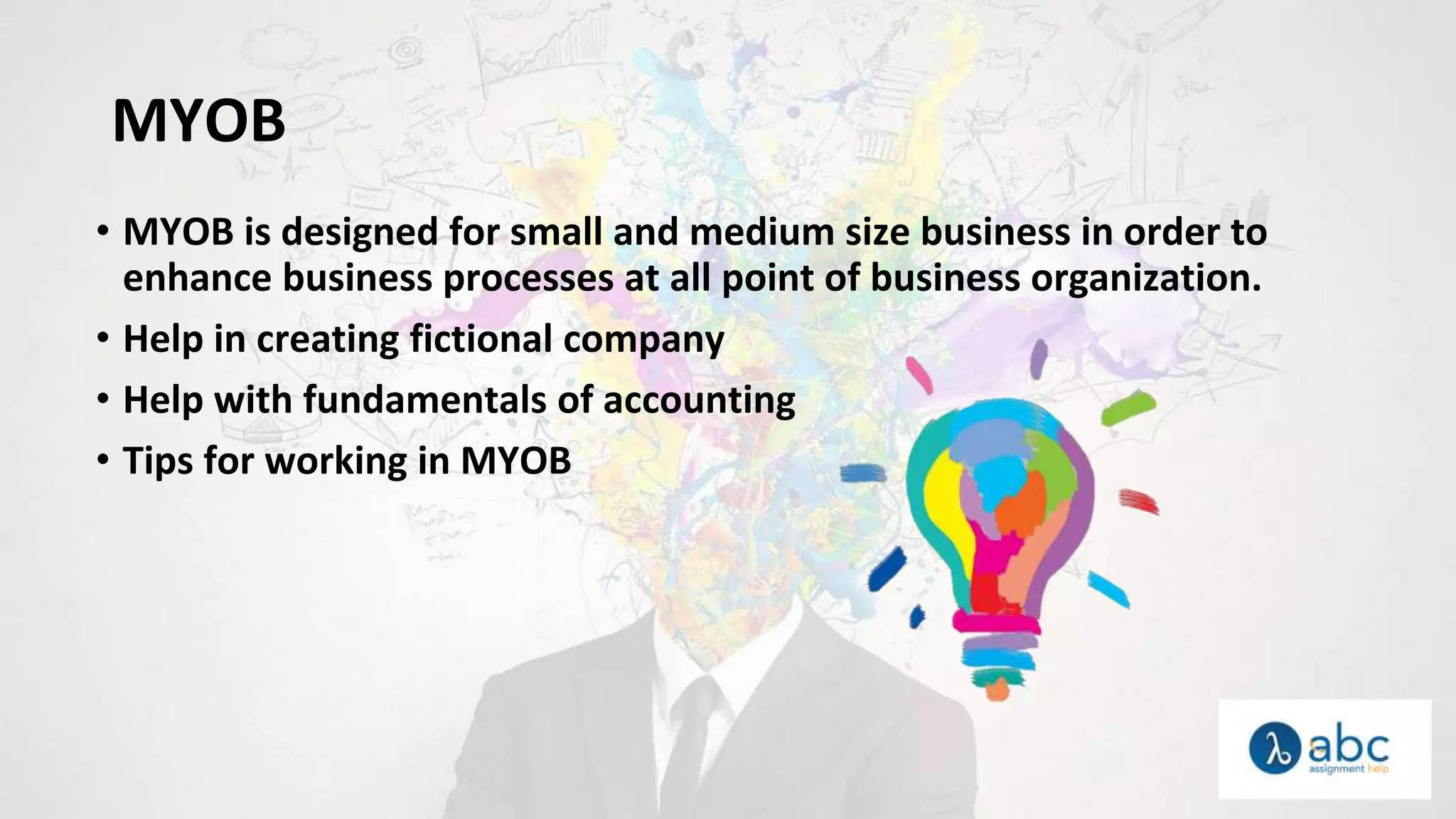 MYOB
• MYOB is designed for small and medium size business in order to
enhance business processes at all point of business organization.
• Help in creating fictional company
• Help with fundamentals of accounting
• Tips for working in MYOB
 