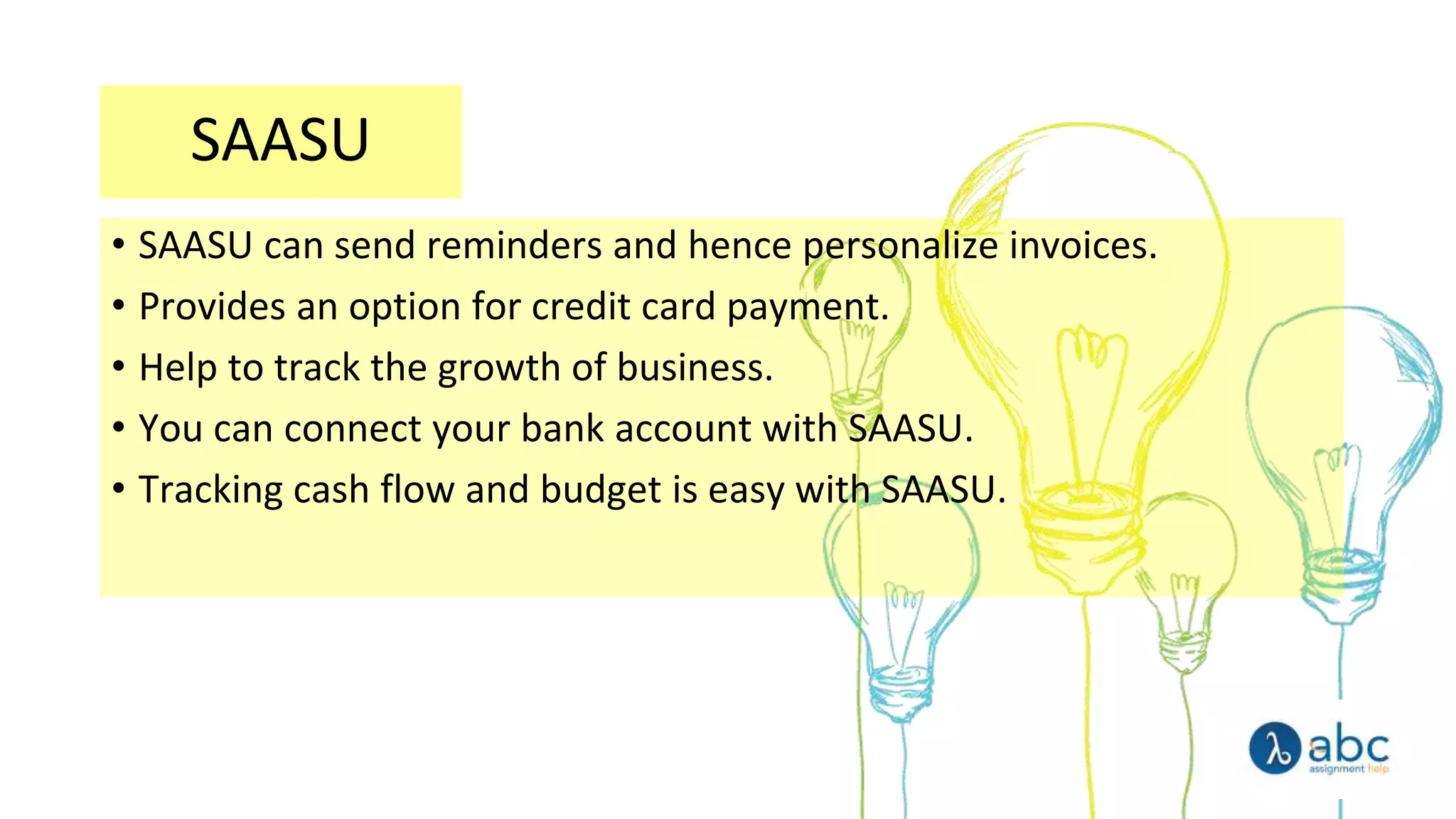 SAASU
• SAASU can send reminders and hence personalize invoices.
• Provides an option for credit card payment.
• Help to track the growth of business.
• You can connect your bank account with SAASU.
• Tracking cash flow and budget is easy with SAASU.
 