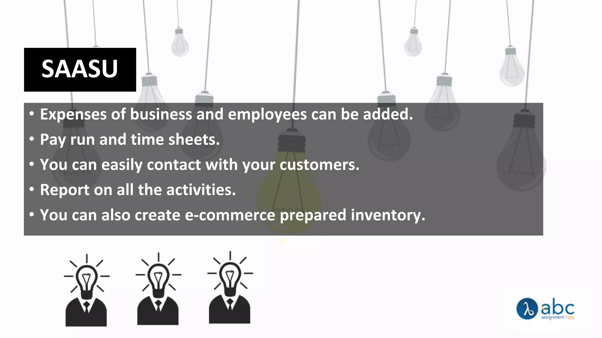 SAASU
• Expenses of business and employees can be added.
• Pay run and time sheets.
• You can easily contact with your customers.
• Report on all the activities.
• You can also create e-commerce prepared inventory.
 