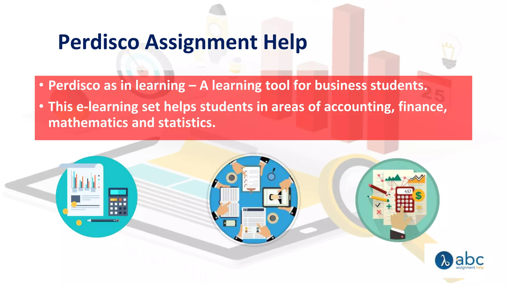 Perdisco Assignment Help
• Perdisco as in learning – A learning tool for business students.
• This e-learning set helps students in areas of accounting, finance,
mathematics and statistics.
 