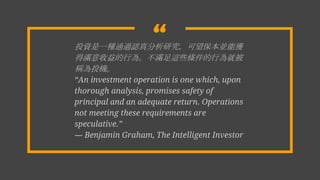 ͶYһNͨ^JоKܫ@
ÝMО顣M@ЩlОͱ
QͶC
An investment operation is one which, upon
thorough analysis, promises safety of
principal and an adequate return. Operations
not meeting these requirements are
speculative.
D Benjamin Graham, The Intelligent Investor
 