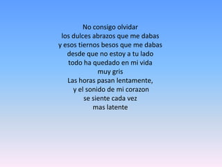 No consigo olvidarlos dulces abrazos que me dabasy esos tiernos besos que me dabasdesde que no estoy a tu ladotodo ha quedado en mi vidamuy grisLas horas pasan lentamente, y el sonido de mi corazonse siente cada vezmas latente