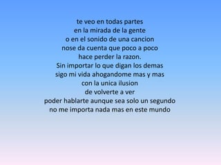 te veo en todas partes en la mirada de la genteo en el sonido de una cancionnose da cuenta que poco a pocohace perder la razon. Sin importar lo que digan los demassigo mi vida ahogandome mas y mascon la unicailusionde volverte a verpoder hablarte aunque sea solo un segundo no me importa nada mas en este mundo