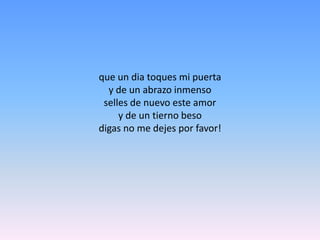 que un dia toques mi puerta y de un abrazo inmensoselles de nuevo este amory de un tierno beso digas no me dejes por favor!