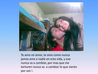 Te amo mi amor, te amo como nunca jamas ame a nadie en esta vida, y eso nunca va a cambiar, por mas que me torturen nunca va  a cambiar lo que siento por vos !.