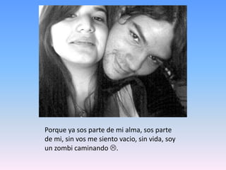Porque ya sos parte de mi alma, sos parte de mi, sin vos me siento vacio, sin vida, soy un zombi caminando .