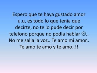Espero que te haya gustado amor u.u, es todo lo que tenia que decirte, no te lo pude decir por telefono porque no podia hablar .. No me salia la voz.. Te amo mi amor.. Te amo te amo y te amo..!!