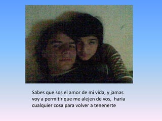 Sabes que sos el amor de mi vida, y jamas voy a permitir que me alejen de vos,  haria cualquier cosa para volver a tenenerte