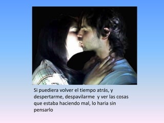 Si puediera volver el tiempo atrás, y despertarme, despavilarme  y ver las cosas que estaba haciendo mal, lo haria sin pensarlo