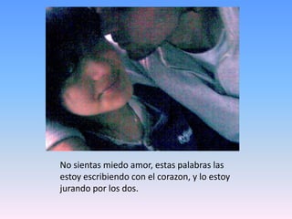 No sientas miedo amor, estas palabras las estoy escribiendo con el corazon, y lo estoy jurando por los dos.