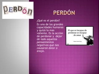 ¿Qué es el perdón?
Es una de las grandes
capacidades humanas
y quizá la mas
valiente. Es la acción
de perdonar y dejar
de lado aquellos
pensamientos
negativos que nos
causaron dolor o
enojo.
 