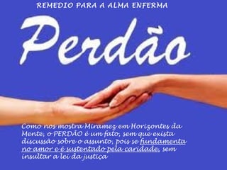 REMEDIO PARA A ALMA ENFERMA 
Como nos mostra Miramez em Horizontes da 
Mente, o PERDÃO é um fato, sem que exista 
discussão sobre o assunto, pois se fundamenta 
no amor e é sustentado pela caridade, sem 
insultar a lei da justiça 
 