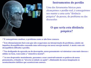 Instrumentos do perdão 
Uma das ferramentas básicas para 
alcançarmos o perdão real, é conseguirmos 
nos manter a uma certa "distância 
psíquica" da pessoa, do problema ou das 
discussões 
O que seria esta distância 
psíquica? 
É conseguirmos analisar, o problema como se não fosse conosco. 
Este distanciamento fará com que não exageremos na interpretação do problema, caindo em 
impulsos desequilibrados causando uma sobrecarga em nossa energia mental. A mente com este 
desequilíbrio dificulta o perdão. 
Nos desligando da agressão ou do desrespeito, nosso pensamento vai sintonizar com mais clareza e 
nitidez no bem, renovando a "atmosfera mental". 
Ao nos desprender mentalmente, passamos a usar construtivamente os poderes do nosso 
pensamento, evitando os "deveria ter falado ou agido", eliminando da nossa imaginação os 
acontecimentos infelizes que aconteceram conosco. 
 