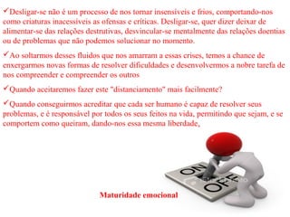 Desligar-se não é um processo de nos tornar insensíveis e frios, comportando-nos 
como criaturas inacessíveis as ofensas e críticas. Desligar-se, quer dizer deixar de 
alimentar-se das relações destrutivas, desvincular-se mentalmente das relações doentias 
ou de problemas que não podemos solucionar no momento. 
Ao soltarmos desses fluidos que nos amarram a essas crises, temos a chance de 
enxergarmos novas formas de resolver dificuldades e desenvolvermos a nobre tarefa de 
nos compreender e compreender os outros 
Quando aceitaremos fazer este "distanciamento" mais facilmente? 
Quando conseguirmos acreditar que cada ser humano é capaz de resolver seus 
problemas, e é responsável por todos os seus feitos na vida, permitindo que sejam, e se 
comportem como queiram, dando-nos essa mesma liberdade. 
Maturidade emocional 
 