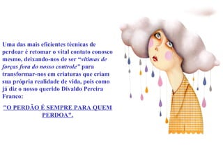 Uma das mais eficientes técnicas de 
perdoar é retomar o vital contato conosco 
mesmo, deixando-nos de ser “vítimas de 
forças fora do nosso controle” para 
transformar-nos em criaturas que criam 
sua própria realidade de vida, pois como 
já diz o nosso querido Divaldo Pereira 
Franco: 
"O PERDÃO É SEMPRE PARA QUEM 
PERDOA". 
 