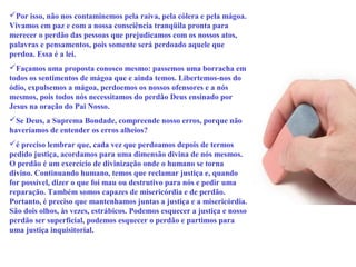 Por isso, não nos contaminemos pela raiva, pela cólera e pela mágoa. 
Vivamos em paz e com a nossa consciência tranqüila pronta para 
merecer o perdão das pessoas que prejudicamos com os nossos atos, 
palavras e pensamentos, pois somente será perdoado aquele que 
perdoa. Essa é a lei. 
Façamos uma proposta conosco mesmo: passemos uma borracha em 
todos os sentimentos de mágoa que e ainda temos. Libertemos-nos do 
ódio, expulsemos a mágoa, perdoemos os nossos ofensores e a nós 
mesmos, pois todos nós necessitamos do perdão Deus ensinado por 
Jesus na oração do Pai Nosso. 
Se Deus, a Suprema Bondade, compreende nosso erros, porque não 
haveríamos de entender os erros alheios? 
é preciso lembrar que, cada vez que perdoamos depois de termos 
pedido justiça, acordamos para uma dimensão divina de nós mesmos. 
O perdão é um exercício de divinização onde o humano se torna 
divino. Continuando humano, temos que reclamar justiça e, quando 
for possível, dizer o que foi mau ou destrutivo para nós e pedir uma 
reparação. Também somos capazes de misericórdia e de perdão. 
Portanto, é preciso que mantenhamos juntas a justiça e a misericórdia. 
São dois olhos, às vezes, estrábicos. Podemos esquecer a justiça e nosso 
perdão ser superficial, podemos esquecer o perdão e partimos para 
uma justiça inquisitorial. 
 