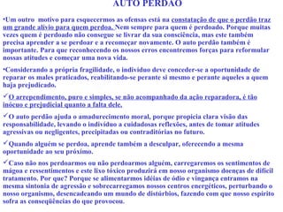 AUTO PERDÃO 
•Um outro motivo para esquecermos as ofensas está na constatação de que o perdão traz 
um grande alívio para quem perdoa. Nem sempre para quem é perdoado. Porque muitas 
vezes quem é perdoado não consegue se livrar da sua consciência, mas este também 
precisa aprender a se perdoar e a recomeçar novamente. O auto perdão também é 
importante. Para que reconhecendo os nossos erros encontremos forças para reformular 
nossas atitudes e começar uma nova vida. 
•Considerando a própria fragilidade, o indivíduo deve conceder-se a oportunidade de 
reparar os males praticados, reabilitando-se perante si mesmo e perante aqueles a quem 
haja prejudicado. 
O arrependimento, puro e simples, se não acompanhado da ação reparadora, é tão 
inócuo e prejudicial quanto a falta dele. 
O auto perdão ajuda o amadurecimento moral, porque propicia clara visão das 
responsabilidade, levando o indivíduo a cuidadosas reflexões, antes de tomar atitudes 
agressivas ou negligentes, precipitadas ou contraditórias no futuro. 
Quando alguém se perdoa, aprende também a desculpar, oferecendo a mesma 
oportunidade ao seu próximo. 
Caso não nos perdoarmos ou não perdoarmos alguém, carregaremos os sentimentos de 
mágoa e ressentimentos e este lixo tóxico produzirá em nosso organismo doenças de difícil 
tratamento. Por que? Porque se alimentarmos idéias de ódio e vingança entramos na 
mesma sintonia de agressão e sobrecarregamos nossos centros energéticos, perturbando o 
nosso organismo, desencadeando um mundo de distúrbios, fazendo com que nosso espírito 
sofra as conseqüências do que provocou. 
 