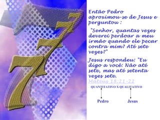 Então Pedro 
aproximou-se de Jesus e 
perguntou : 
"Senhor, quantas vezes 
deverei perdoar a meu 
irmão quando ele pecar 
contra mim? Até sete 
vezes?" 
Jesus respondeu: "Eu 
digo a você: Não até 
sete, mas até setenta 
vezes sete. 
Mateus 18:21-22 
QUANTITATIVO X QUALITATIVO 
Pedro Jesus 
 