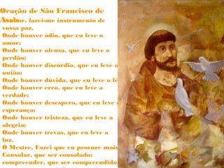 Oração de São Francisco de 
ASsesnihsor, fazei-me instrumento de 
vossa paz. 
Onde houver ódio, que eu leve o 
amor; 
Onde houver ofensa, que eu leve o 
perdão; 
Onde houver discórdia, que eu leve a 
união; 
Onde houver dúvida, que eu leve a fé; 
Onde houver erro, que eu leve a 
verdade; 
Onde houver desespero, que eu leve a 
esperança; 
Onde houver tristeza, que eu leve a 
alegria; 
Onde houver trevas, que eu leve a 
luz. 
Ó Mestre, Fazei que eu procure mais 
Consolar, que ser consolado; 
compreender, que ser compreendido; 
amar, que ser amado. 
 