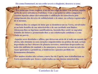 Eis como Emmanuel, no seu estilo severo e eloqüente, descreve a cena: 
-"Foi assim que Jesus recebeu, à luz do seu reino de amor e de justiça, aquela 
turba de seres sofredores e infelizes. Com a sua palavra sábia compassiva 
exortou aquelas almas desventuradas à edificação da consciência pelo 
cumprimento dos deveres de solidariedade e de amor, no esforço regenerador 
de si mesmas. 
- Mostrou-lhes os campos de lutas que se desdobravam na Terra, envolvendo-as 
no halo bendito de sua misericórdia e de sua caridade sem limites. 
Abençoou-lhes as lágrimas santificadoras, fazendo-lhes sentir os sagrados 
triunfos do futuro e prometendo-lhes a sua colaboração cotidiana e a sua 
vinda no porvir. 
-Aqueles seres desolados e aflitos, que deixavam atrás de si todo um mundo de 
afetos, não obstante os seus corações empedernidos na prática do mal, seriam 
degredados na face obscura do planeta terrestre; andariam desprezados na 
noite dos milênios da saudade e da amargura, reencarnar-se-iam no seio das 
raças ignorantes e primitivas, a lembrarem o paraíso perdido nos 
firmamentos distantes. 
-Por muitos séculos não veriam a suave luz da Capela, mas trabalhariam na 
Terra acariciados por Jesus e confortados na sua imensa misericórdia. 
Caminhos de Luz 
 