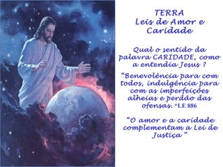 TERRA 
Leis de Amor e 
Caridade 
Qual o sentido da 
palavra CARIDADE, como 
a entendia Jesus ? 
“Benevolência para com 
todos, indulgência para 
com as imperfeições 
alheias e perdão das 
ofensas. “LE 886 
“O amor e a caridade 
complementam a Lei de 
Justiça “ 
 