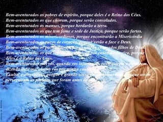 Bem-aventurados os pobres de espírito, porque deles é o Reino dos Céus. 
Bem-aventurados os que choram, porque serão consolados. 
Bem-aventurados os mansos, porque herdarão a terra. 
Bem-aventurados os que tem fome e sede de Justiça, porque serão fartos. 
Bem-aventurados os misericordiosos, porque encontrarão a Misericórdia. 
Bem-aventurados os puros de coração, porque verão a face e Deus. 
Bem-aventurados os pacificadores, porque serão chamados filhos de Deus. 
Bem-aventurados os que sofrem perseguição por causa da Justiça, porque 
deles é o Reino dos Céus. 
Bem-aventurados sois vós, quando vos injuriarem, perseguirem e mentirem, 
dizendo todo mal contra vós por minha causa. 
Exultai e alegrai-vos, porque é grande vosso galardão nos céus, porque assim 
perseguiram os profetas que foram antes de vós." 
 