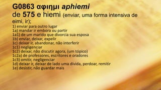G0863 αφιημι aphiemi
de 575 e hiemi (enviar, uma forma intensiva de
eimi, ir);
1) enviar para outro lugar
1a) mandar ir embora ou partir
1a1) de um marido que divorcia sua esposa
1b) enviar, deixar, expelir
1c) deixar ir, abandonar, não interferir
1c1) negligenciar
1c2) deixar, não discutir agora, (um tópico)
1c2a) de professores, escritores e oradores
1c3) omitir, negligenciar
1d) deixar ir, deixar de lado uma dívida, perdoar, remitir
1e) desistir, não guardar mais
 