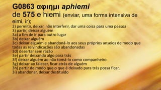 G0863 αφιημι aphiemi
de 575 e hiemi (enviar, uma forma intensiva de
eimi, ir);
2) permitir, deixar, não interferir, dar uma coisa para uma pessoa
3) partir, deixar alguém
3a) a fim de ir para outro lugar
3b) deixar alguém
3c) deixar alguém e abandoná-lo aos seus próprios anseios de modo que
todas as reivindicações são abandonadas
3d) desertar sem razão
3e) partir deixando algo para trás
3f) deixar alguém ao não tomá-lo como companheiro
3g) deixar ao falecer, ficar atrás de alguém
3h) partir de modo que o que é deixado para trás possa ficar,
3i) abandonar, deixar destituído
 