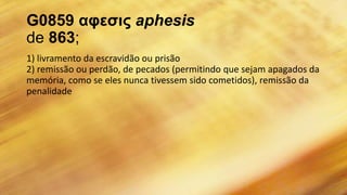 G0859 αφεσις aphesis
de 863;
1) livramento da escravidão ou prisão
2) remissão ou perdão, de pecados (permitindo que sejam apagados da
memória, como se eles nunca tivessem sido cometidos), remissão da
penalidade
 