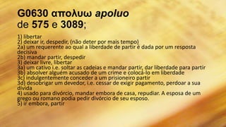 G0630 απολσω apoluo
de 575 e 3089;
1) libertar
2) deixar ir, despedir, (não deter por mais tempo)
2a) um requerente ao qual a liberdade de partir é dada por um resposta
decisiva
2b) mandar partir, despedir
3) deixar livre, libertar
3a) um cativo i.e. soltar as cadeias e mandar partir, dar liberdade para partir
3b) absolver alguém acusado de um crime e colocá-lo em liberdade
3c) indulgentemente conceder a um prisioneiro partir
3d) desobrigar um devedor, i.e. cessar de exigir pagamento, perdoar a sua
dívida
4) usado para divórcio, mandar embora de casa, repudiar. A esposa de um
grego ou romano podia pedir divórcio de seu esposo.
5) ir embora, partir
 