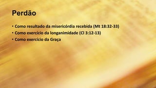 Perdão
• Como resultado da misericórdia recebida (Mt 18:32-33)
• Como exercício da longanimidade (Cl 3:12-13)
• Como exercício da Graça
 