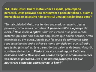764. Disse Jesus: Quem matou com a espada, pela espada
perecerá. Estas palavras não consagram a pena de talião e, assim a
morte dada ao assassino não constitui uma aplicação dessa pena?
“Tomai cuidado! Muito vos tendes enganado a respeito dessas
palavras, como acerca de outras. A pena de talião é a justiça de
Deus. É Deus quem a aplica. Todos vós sofreis essa pena a cada
instante, pois que sois punidos naquilo em que haveis pecado, nesta
existência ou em outra. Aquele que foi causa do sofrimento para
seus semelhantes virá a achar-se numa condição em que sofrerá o
que tenha feito sofrer. Este o sentido das palavras de Jesus. Mas, não
vos disse ele também: Perdoai aos vossos inimigos? E não vos
ensinou a pedir a Deus que vos perdoe as ofensas como houverdes
vós mesmos perdoado, isto é, na mesma proporção em que
houverdes perdoado, compreendei-o bem?”
 