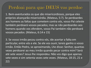 1. Bem-aventurados os que são misericordiosos, porque eles
próprios alcançarão misericórdia. (Mateus, 5:7). Se perdoardes
aos homens as faltas que cometem contra vós, vosso Pai celeste
também perdoará vossos pecados; mas se não perdoardes aos
homens quando vos ofendem, vosso Pai também não perdoará
vossos pecados. (Mateus, 6:14 e 15)
3. Se vosso irmão pecou contra vós, ide acertar a falta em
particular, entre vós e ele. Se ele vos ouvir, tereis ganho o vosso
irmão. Então Pedro, se aproximando, Lhe disse: Senhor, quantas
vezes perdoarei ao meu irmão quando pecar contra mim? Será
até sete vezes? Jesus lhe respondeu: Não vos digo que apenas
sete vezes e sim setenta vezes sete vezes. (Mateus, 18:15, 21 e
22)
 