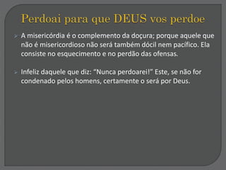 A misericórdia é o complemento da doçura; porque aquele que
não é misericordioso não será também dócil nem pacífico. Ela
consiste no esquecimento e no perdão das ofensas.
 Infeliz daquele que diz: “Nunca perdoarei!” Este, se não for
condenado pelos homens, certamente o será por Deus.
 
