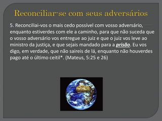 5. Reconciliai-vos o mais cedo possível com vosso adversário,
enquanto estiverdes com ele a caminho, para que não suceda que
o vosso adversário vos entregue ao juiz e que o juiz vos leve ao
ministro da justiça, e que sejais mandado para a prisão. Eu vos
digo, em verdade, que não saireis de lá, enquanto não houverdes
pago até o último ceitil*. (Mateus, 5:25 e 26)
 