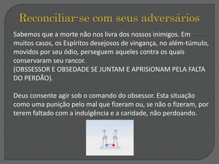 Sabemos que a morte não nos livra dos nossos inimigos. Em
muitos casos, os Espíritos desejosos de vingança, no além-túmulo,
movidos por seu ódio, perseguem aqueles contra os quais
conservaram seu rancor.
(OBSSESSOR E OBSEDADE SE JUNTAM E APRISIONAM PELA FALTA
DO PERDÃO).
Deus consente agir sob o comando do obsessor. Esta situação
como uma punição pelo mal que fizeram ou, se não o fizeram, por
terem faltado com a indulgência e a caridade, não perdoando.
 