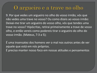 9. Por que vedes um argueiro no olho do vosso irmão, vós que
não vedes uma trave no vosso? Ou como dizeis ao vosso irmão:
Deixai-me tirar um argueiro do vosso olho, vós que tendes uma
trave no vosso? Hipócritas, retirai primeiramente a trave de vosso
olho, e então vereis como podereis tirar o argueiro do olho do
vosso irmão. (Mateus, 7:3 a 5);
É uma insensatez dos homens ver o mal nos outros antes de ver
aquele que está em nós próprios.
É preciso manter nosso foco em nossas atitudes e pensamentos
 