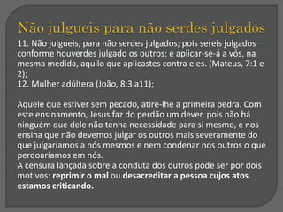 11. Não julgueis, para não serdes julgados; pois sereis julgados
conforme houverdes julgado os outros; e aplicar-se-á a vós, na
mesma medida, aquilo que aplicastes contra eles. (Mateus, 7:1 e
2);
12. Mulher adúltera (João, 8:3 a11);
Aquele que estiver sem pecado, atire-lhe a primeira pedra. Com
este ensinamento, Jesus faz do perdão um dever, pois não há
ninguém que dele não tenha necessidade para si mesmo, e nos
ensina que não devemos julgar os outros mais severamente do
que julgaríamos a nós mesmos e nem condenar nos outros o que
perdoaríamos em nós.
A censura lançada sobre a conduta dos outros pode ser por dois
motivos: reprimir o mal ou desacreditar a pessoa cujos atos
estamos criticando.
 